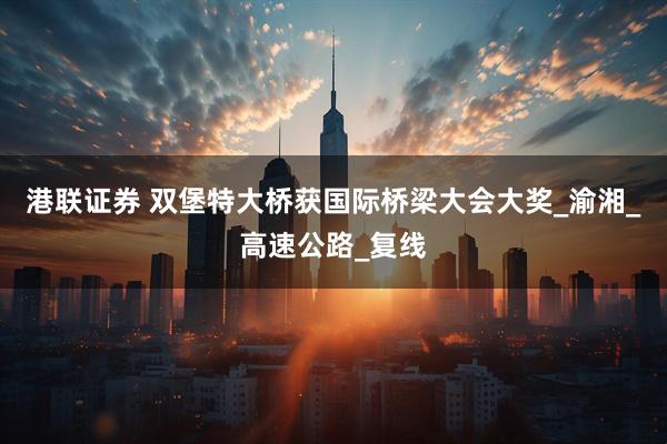 港联证券 双堡特大桥获国际桥梁大会大奖_渝湘_高速公路_复线