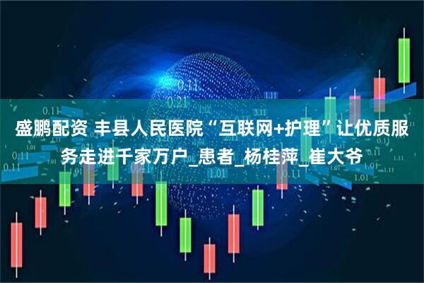 盛鹏配资 丰县人民医院“互联网+护理”让优质服务走进千家万户_患者_杨桂萍_崔大爷