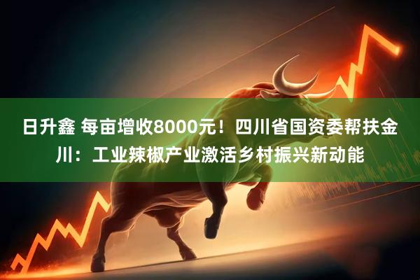 日升鑫 每亩增收8000元！四川省国资委帮扶金川：工业辣椒产业激活乡村振兴新动能