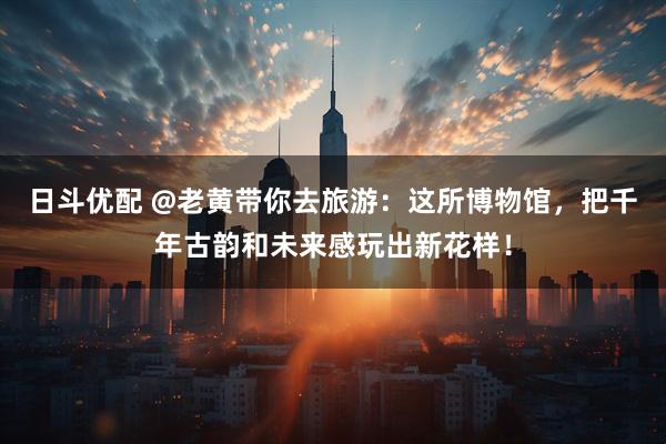 日斗优配 @老黄带你去旅游：这所博物馆，把千年古韵和未来感玩出新花样！