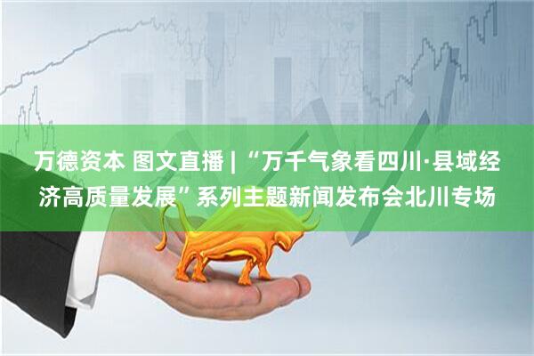 万德资本 图文直播 | “万千气象看四川·县域经济高质量发展”系列主题新闻发布会北川专场