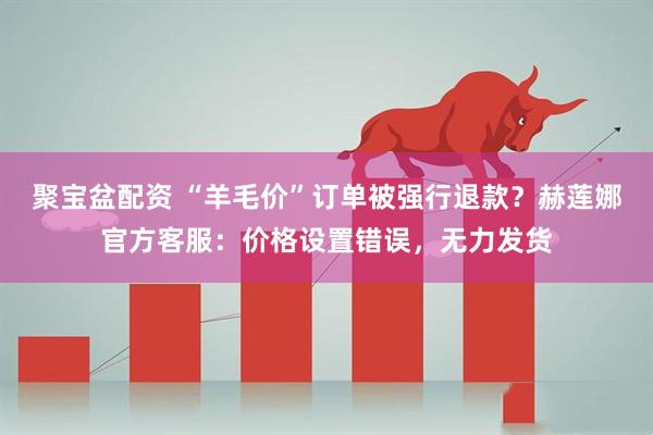聚宝盆配资 “羊毛价”订单被强行退款？赫莲娜官方客服：价格设置错误，无力发货
