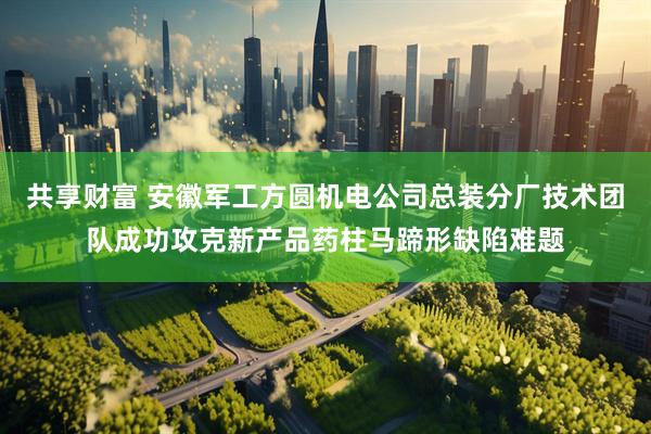 共享财富 安徽军工方圆机电公司总装分厂技术团队成功攻克新产品药柱马蹄形缺陷难题