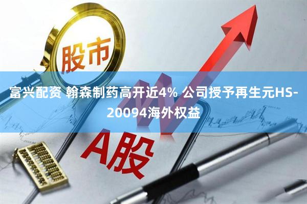 富兴配资 翰森制药高开近4% 公司授予再生元HS-20094海外权益
