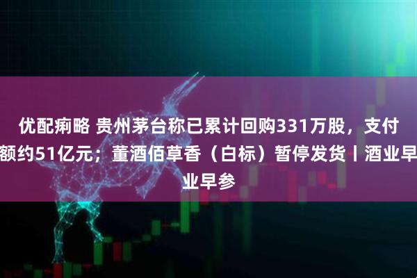 优配痢略 贵州茅台称已累计回购331万股，支付金额约51亿元；董酒佰草香（白标）暂停发货丨酒业早参