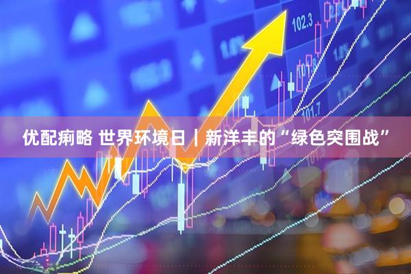 优配痢略 世界环境日｜新洋丰的“绿色突围战”