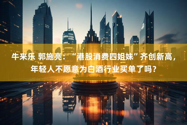 牛来乐 郭施亮：“港股消费四姐妹”齐创新高，年轻人不愿意为白酒行业买单了吗？