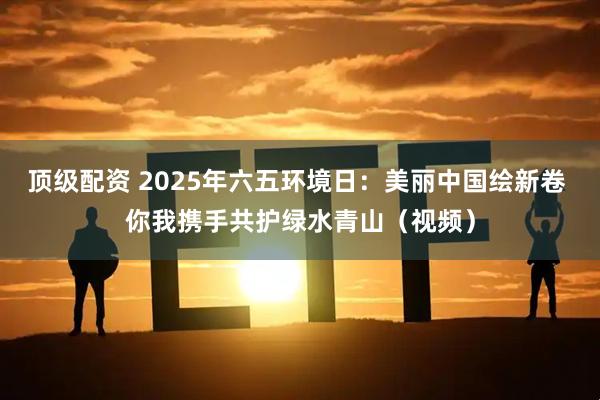 顶级配资 2025年六五环境日：美丽中国绘新卷 你我携手共护绿水青山（视频）