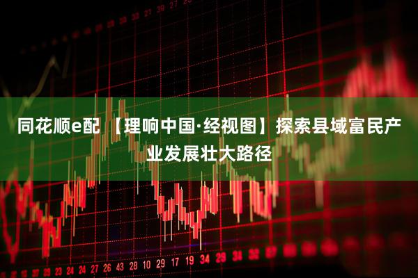 同花顺e配 【理响中国·经视图】探索县域富民产业发展壮大路径