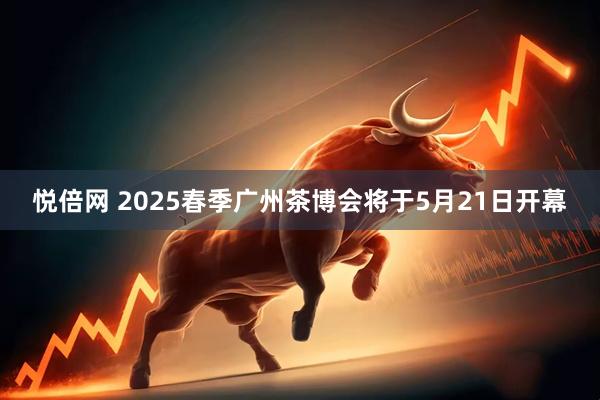 悦倍网 2025春季广州茶博会将于5月21日开幕