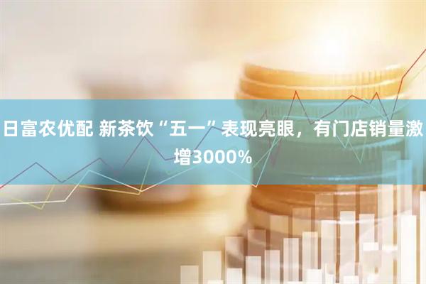 日富农优配 新茶饮“五一”表现亮眼，有门店销量激增3000%