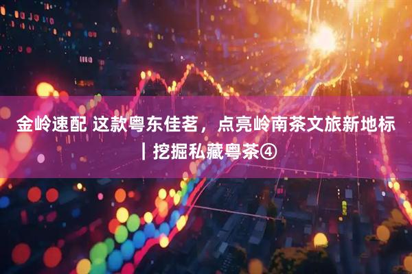 金岭速配 这款粤东佳茗，点亮岭南茶文旅新地标｜挖掘私藏粤茶④