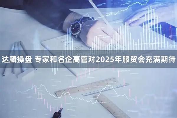 达麟操盘 专家和名企高管对2025年服贸会充满期待