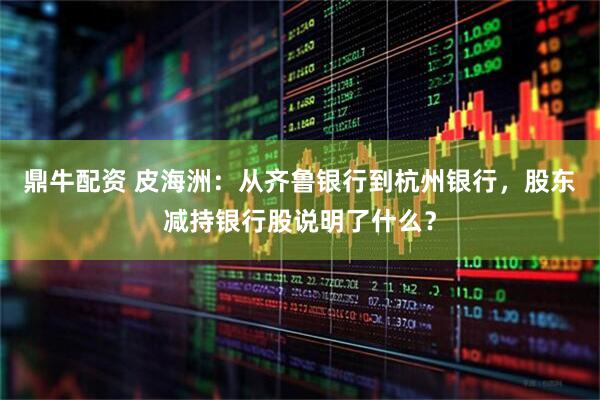 鼎牛配资 皮海洲：从齐鲁银行到杭州银行，股东减持银行股说明了什么？