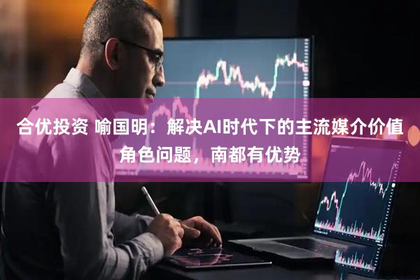 合优投资 喻国明：解决AI时代下的主流媒介价值角色问题，南都有优势