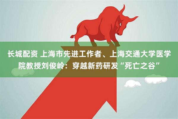 长城配资 上海市先进工作者、上海交通大学医学院教授刘俊岭：穿越新药研发“死亡之谷”