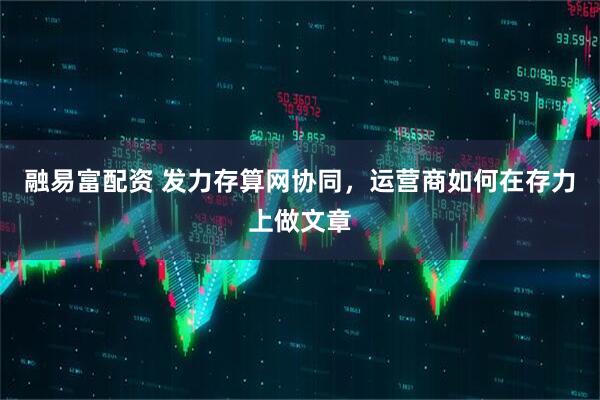 融易富配资 发力存算网协同，运营商如何在存力上做文章