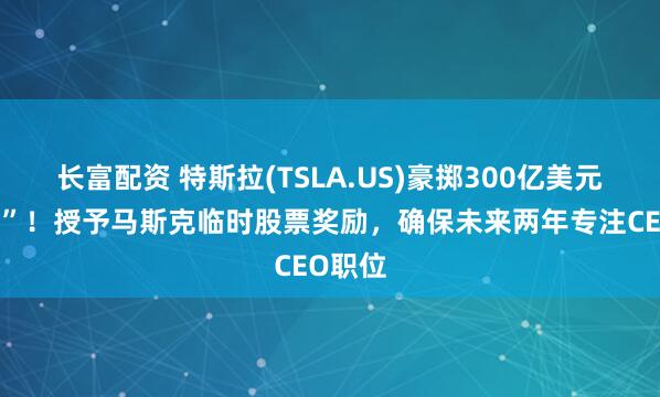长富配资 特斯拉(TSLA.US)豪掷300亿美元“留人”！授予马斯克临时股票奖励，确保未来两年专注CEO职位