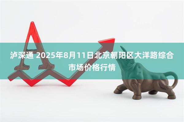 泸深通 2025年8月11日北京朝阳区大洋路综合市场价格行情