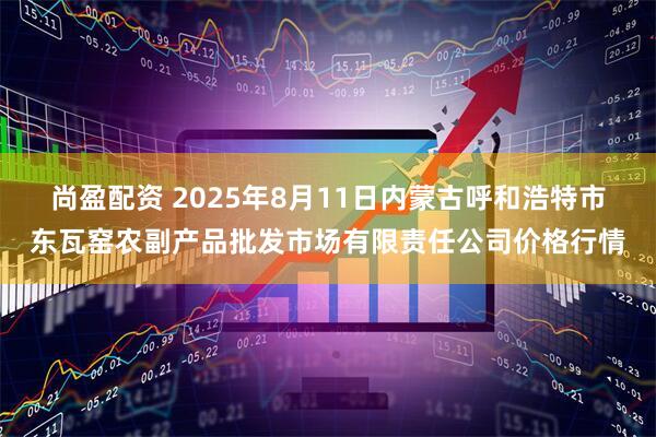尚盈配资 2025年8月11日内蒙古呼和浩特市东瓦窑农副产品批发市场有限责任公司价格行情