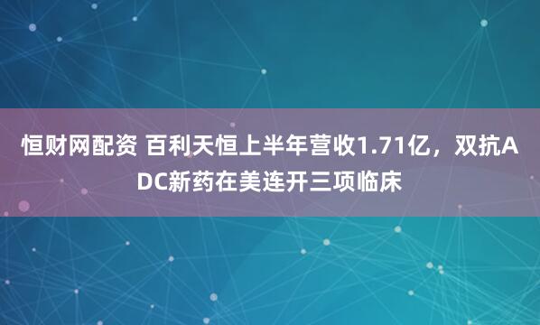 恒财网配资 百利天恒上半年营收1.71亿，双抗ADC新药在美连开三项临床