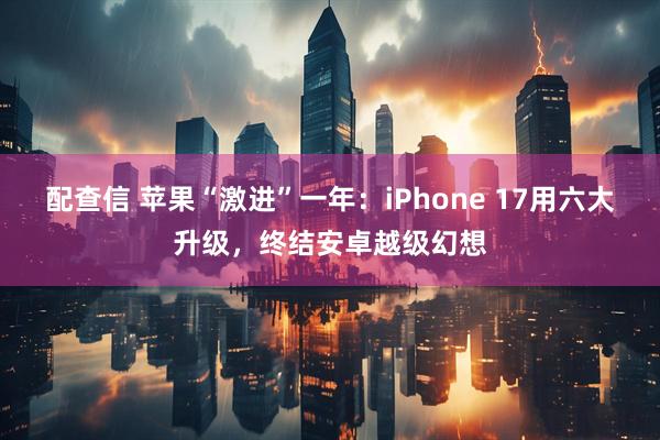 配查信 苹果“激进”一年：iPhone 17用六大升级，终结安卓越级幻想