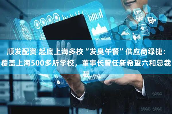 顺发配资 起底上海多校“发臭午餐”供应商绿捷：覆盖上海500多所学校，董事长曾任新希望六和总裁