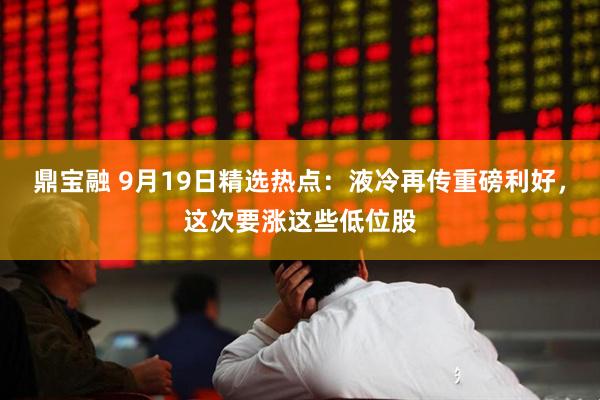 鼎宝融 9月19日精选热点：液冷再传重磅利好，这次要涨这些低位股