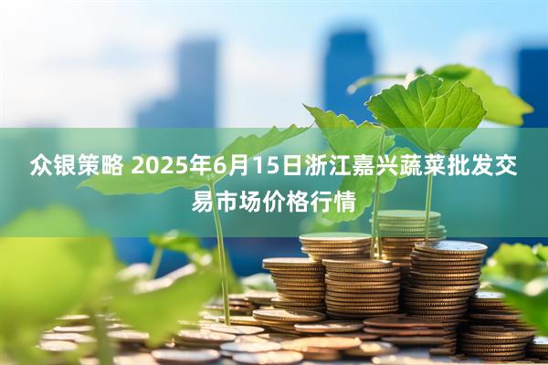 众银策略 2025年6月15日浙江嘉兴蔬菜批发交易市场价格行情