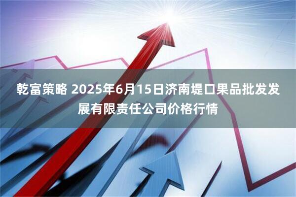 乾富策略 2025年6月15日济南堤口果品批发发展有限责任公司价格行情