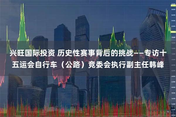 兴旺国际投资 历史性赛事背后的挑战——专访十五运会自行车(公路)竞委会执行副主任韩峰