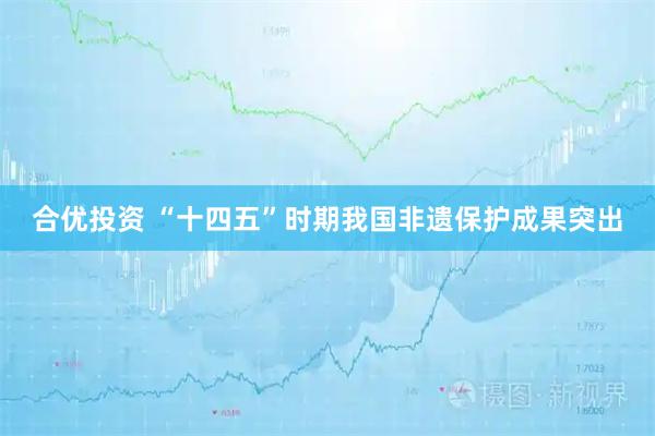 合优投资 “十四五”时期我国非遗保护成果突出