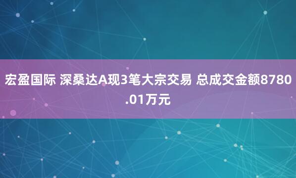 宏盈国际 深桑达A现3笔大宗交易 总成交金额8780.01万元