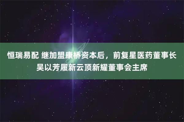恒瑞易配 继加盟康桥资本后，前复星医药董事长吴以芳履新云顶新耀董事会主席