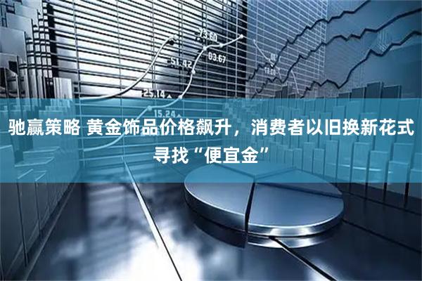 驰赢策略 黄金饰品价格飙升，消费者以旧换新花式寻找“便宜金”