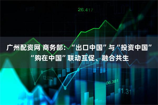 广州配资网 商务部：“出口中国”与“投资中国”“购在中国”联动互促、融合共生
