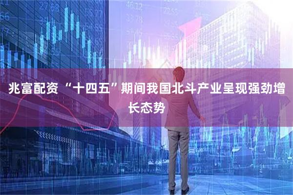 兆富配资 “十四五”期间我国北斗产业呈现强劲增长态势