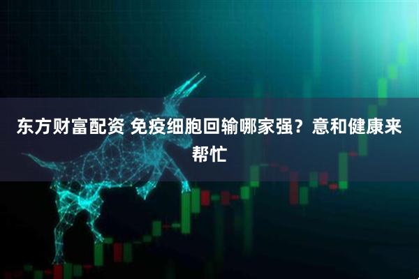 东方财富配资 免疫细胞回输哪家强？意和健康来帮忙