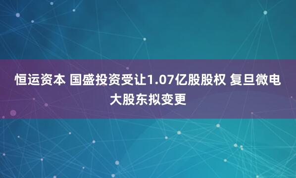 恒运资本 国盛投资受让1.07亿股股权 复旦微电大股东拟变更