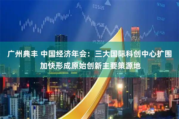 广州典丰 中国经济年会：三大国际科创中心扩围 加快形成原始创新主要策源地