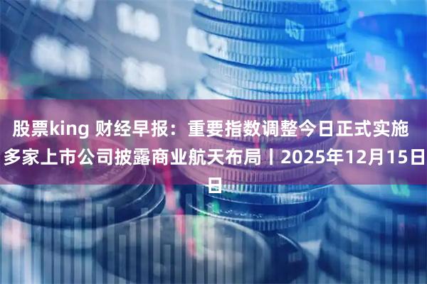 股票king 财经早报：重要指数调整今日正式实施 多家上市公司披露商业航天布局丨2025年12月15日