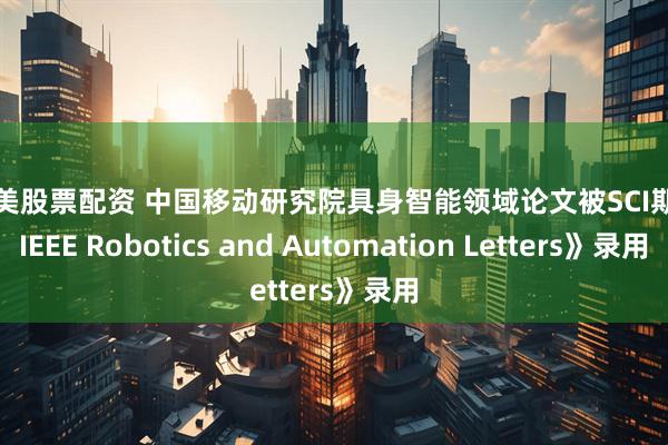 美通美股票配资 中国移动研究院具身智能领域论文被SCI期刊《IEEE Robotics and Automation Letters》录用