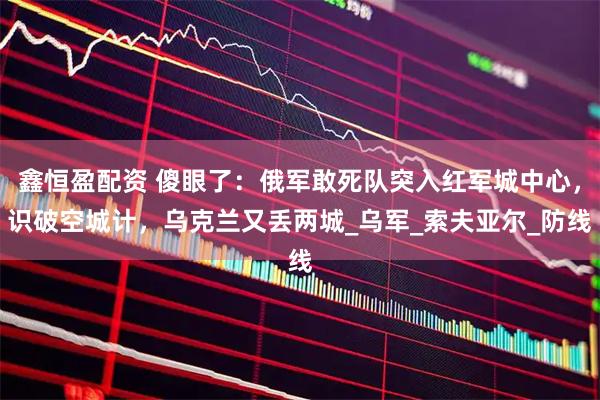 鑫恒盈配资 傻眼了:俄军敢死队突入红军城中心,识破空城计,乌克兰又丢两城_乌军_索夫亚尔_防线