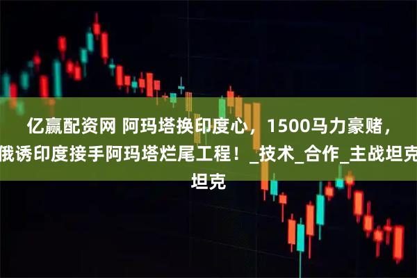 亿赢配资网 阿玛塔换印度心,1500马力豪赌,俄诱印度接手阿玛塔烂尾工程!_技术_合作_主战坦克