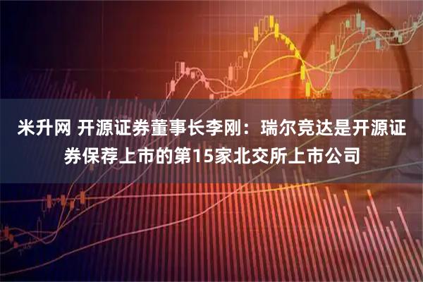 米升网 开源证券董事长李刚：瑞尔竞达是开源证券保荐上市的第15家北交所上市公司